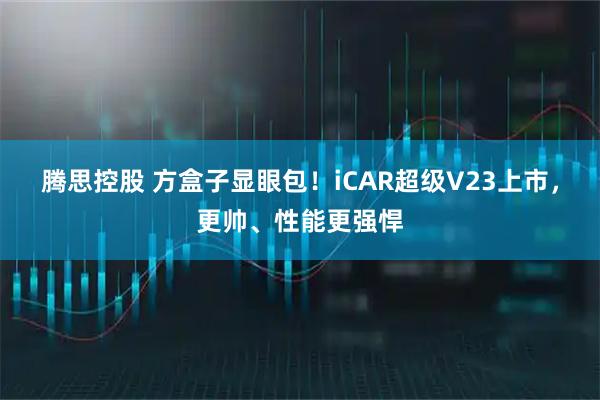 腾思控股 方盒子显眼包！iCAR超级V23上市，更帅、性能更强悍