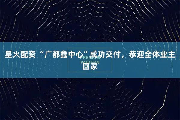 星火配资 “广都鑫中心”成功交付，恭迎全体业主回家