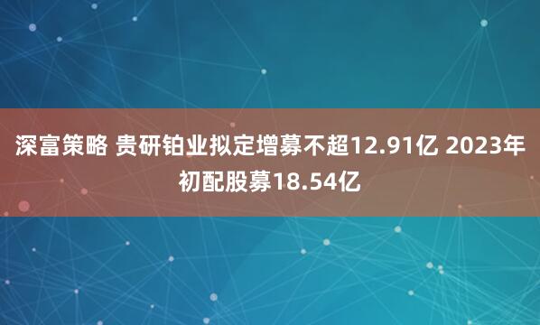 深富策略 贵研铂业拟定增募不超12.91亿 2023年初配股募18.54亿