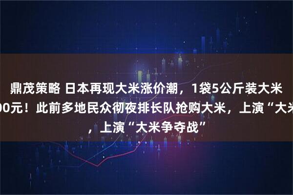 鼎茂策略 日本再现大米涨价潮，1袋5公斤装大米均价超200元！此前多地民众彻夜排长队抢购大米，上演“大米争夺战”