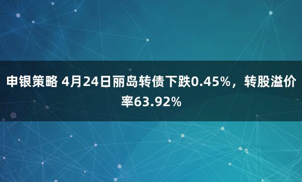 申银策略 4月24日丽岛转债下跌0.45%，转股溢价率63.92%