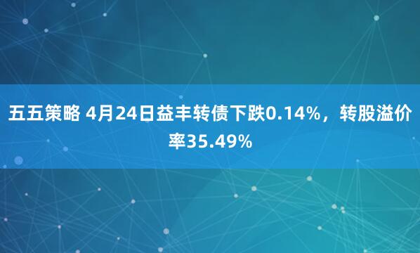 五五策略 4月24日益丰转债下跌0.14%，转股溢价率35.49%
