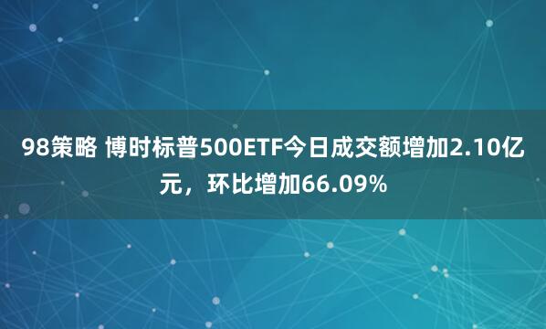 98策略 博时标普500ETF今日成交额增加2.10亿元，环比增加66.09%