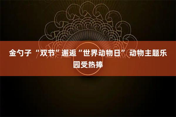 金勺子 “双节”邂逅“世界动物日” 动物主题乐园受热捧