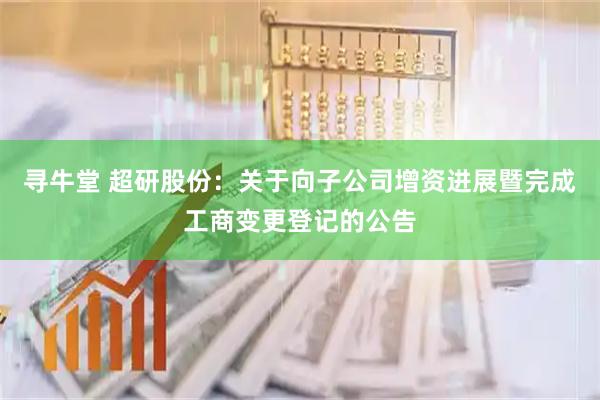 寻牛堂 超研股份：关于向子公司增资进展暨完成工商变更登记的公告