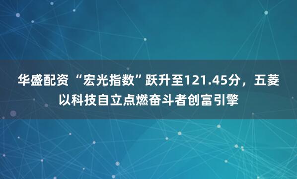 华盛配资 “宏光指数”跃升至121.45分，五菱以科技自立点燃奋斗者创富引擎