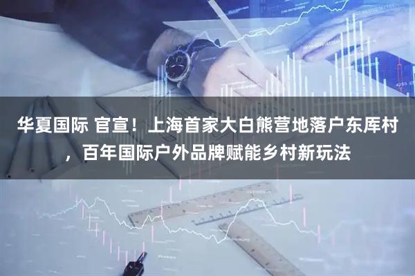 华夏国际 官宣！上海首家大白熊营地落户东厍村，百年国际户外品牌赋能乡村新玩法