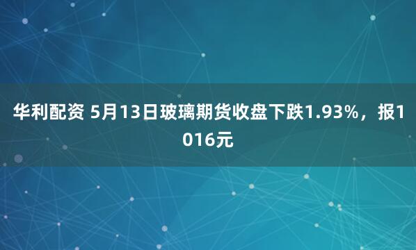 华利配资 5月13日玻璃期货收盘下跌1.93%，报1016元