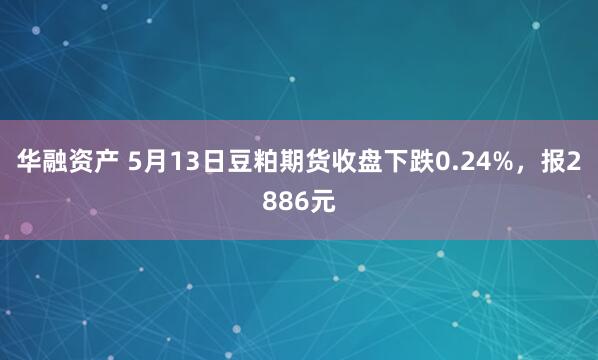 华融资产 5月13日豆粕期货收盘下跌0.24%，报2886元