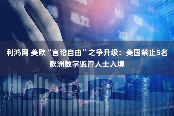 利鸿网 美欧“言论自由”之争升级:美国禁止5名欧洲数字监管人士入境