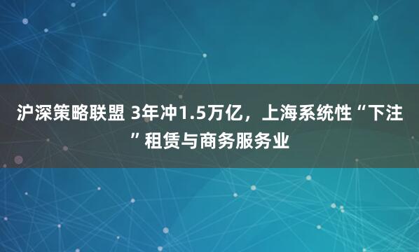 沪深策略联盟 3年冲1.5万亿，上海系统性“下注”租赁与商务服务业