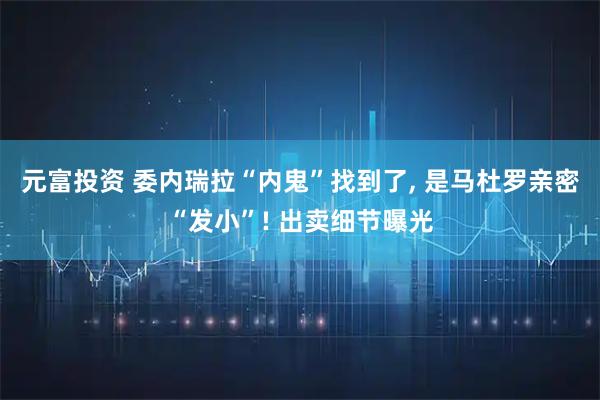 元富投资 委内瑞拉“内鬼”找到了, 是马杜罗亲密“发小”! 出卖细节曝光