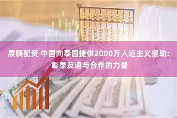 展鵬配资 中国向泰国提供2000万人道主义援助: 彰显友谊与合作的力量