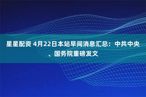星星配资 4月22日本站早间消息汇总：中共中央、国务院重磅发文