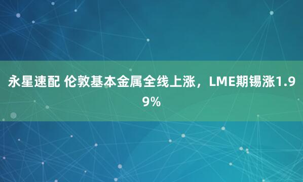永星速配 伦敦基本金属全线上涨，LME期锡涨1.99%