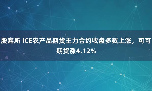 股鑫所 ICE农产品期货主力合约收盘多数上涨，可可期货涨4.12%