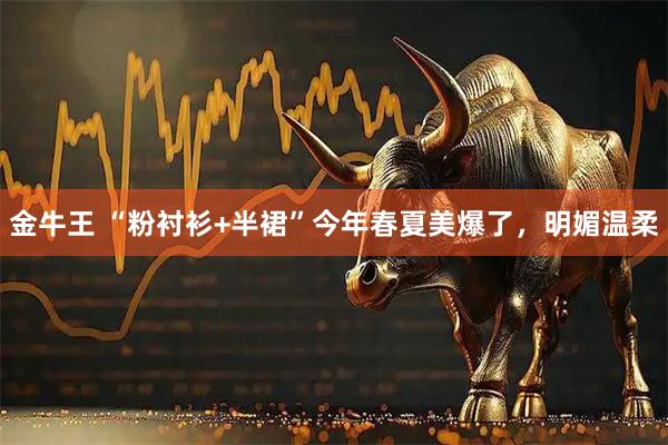 金牛王 “粉衬衫+半裙”今年春夏美爆了，明媚温柔