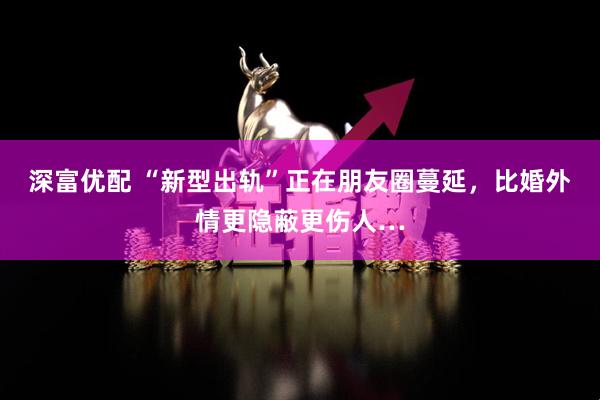 深富优配 “新型出轨”正在朋友圈蔓延，比婚外情更隐蔽更伤人…