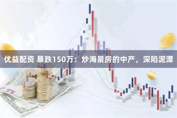 优益配资 暴跌150万：炒海景房的中产，深陷泥潭