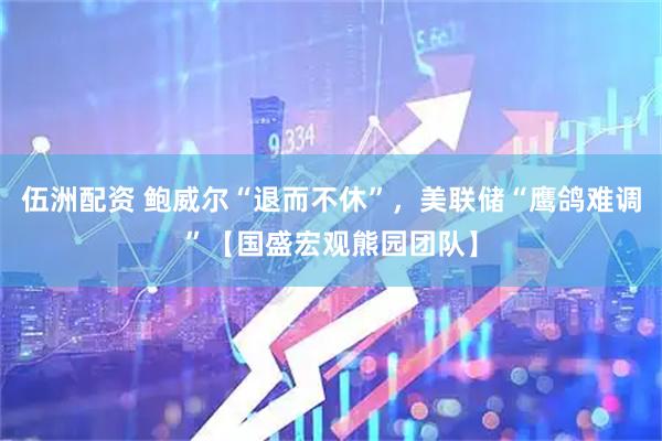 伍洲配资 鲍威尔“退而不休”，美联储“鹰鸽难调”【国盛宏观熊园团队】