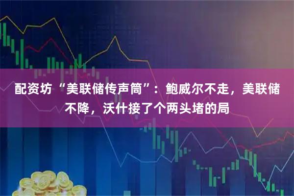 配资坊 “美联储传声筒”：鲍威尔不走，美联储不降，沃什接了个两头堵的局