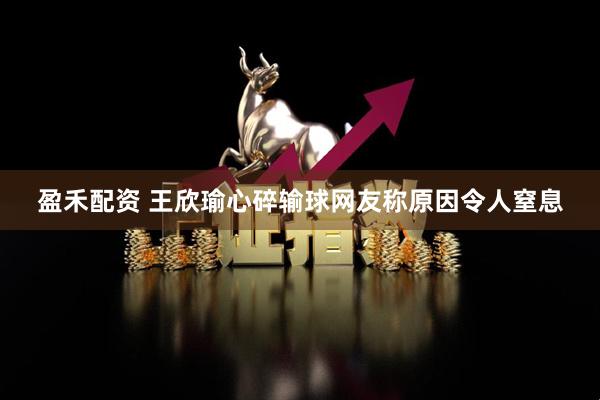 盈禾配资 王欣瑜心碎输球网友称原因令人窒息